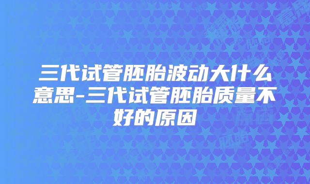 三代试管胚胎波动大什么意思-三代试管胚胎质量不好的原因