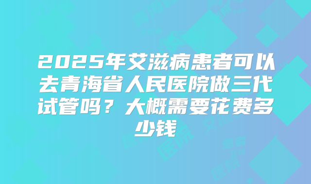 2025年艾滋病患者可以去青海省人民医院做三代试管吗？大概需要花费多少钱