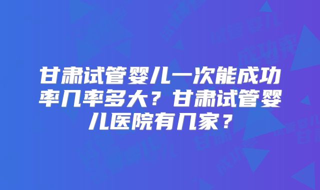 甘肃试管婴儿一次能成功率几率多大？甘肃试管婴儿医院有几家？