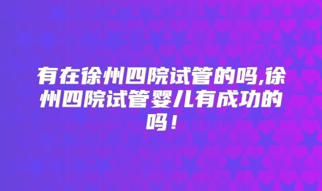 有在徐州四院试管的吗,徐州四院试管婴儿有成功的吗！
