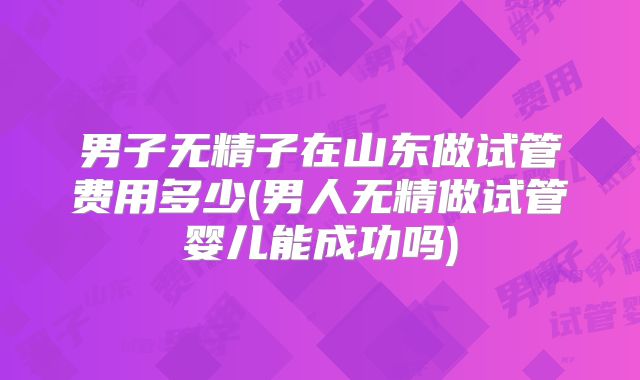 男子无精子在山东做试管费用多少(男人无精做试管婴儿能成功吗)