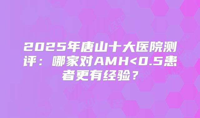 2025年唐山十大医院测评：哪家对AMH<0.5患者更有经验？