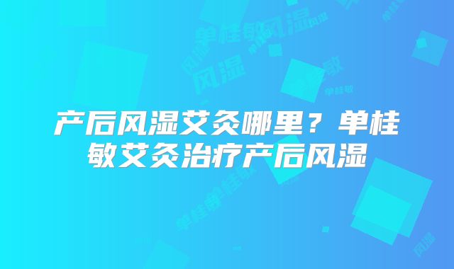 产后风湿艾灸哪里?单桂敏艾灸治疗产后风湿