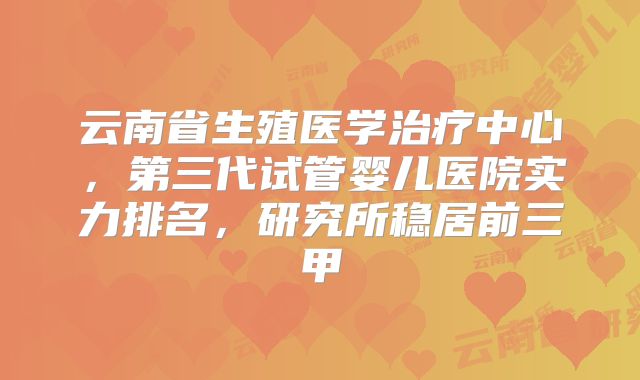 云南省生殖医学治疗中心,第三代试管婴儿医院实力排名,研究所稳居前三甲