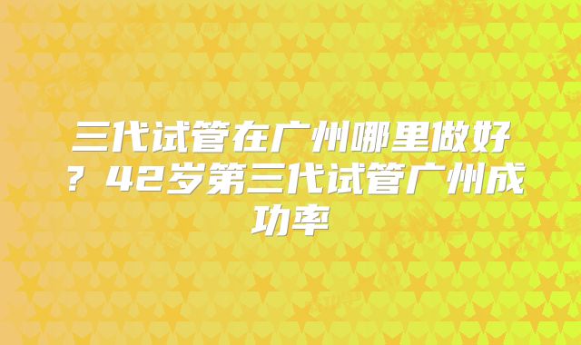 三代试管在广州哪里做好？42岁第三代试管广州成功率