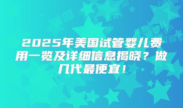 2025年美国试管婴儿费用一览及详细信息揭晓?做几代最便宜!
