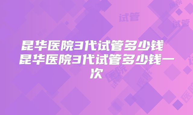 昆华医院3代试管多少钱 昆华医院3代试管多少钱一次