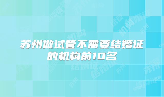 苏州做试管不需要结婚证的机构前10名