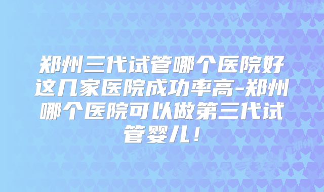 郑州三代试管哪个医院好这几家医院成功率高-郑州哪个医院可以做第三代试管婴儿！