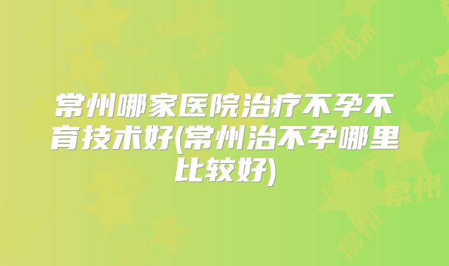 常州哪家医院治疗不孕不育技术好(常州治不孕哪里比较好)