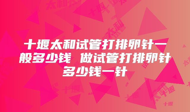 十堰太和试管打排卵针一般多少钱 做试管打排卵针多少钱一针