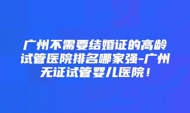 广州不需要结婚证的高龄试管医院排名哪家强-广州无证试管婴儿医院！