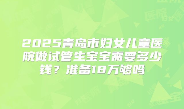 2025青岛市妇女儿童医院做试管生宝宝需要多少钱?准备18万够吗