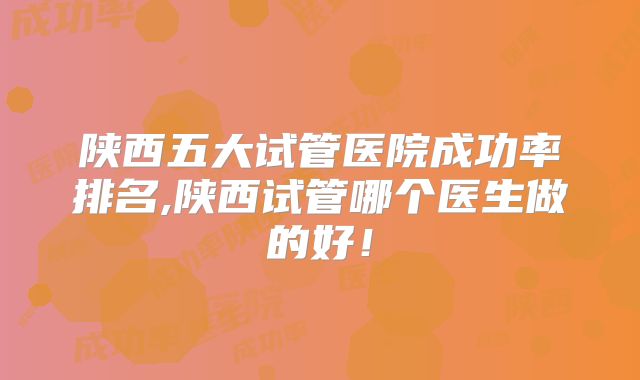 陕西五大试管医院成功率排名,陕西试管哪个医生做的好!