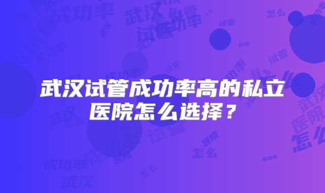 武汉试管成功率高的私立医院怎么选择？