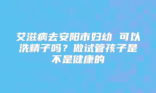 艾滋病去安阳市妇幼 可以洗精子吗？做试管孩子是不是健康的