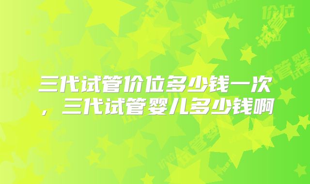 三代试管价位多少钱一次,三代试管婴儿多少钱啊