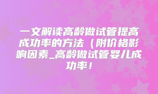 一文解读高龄做试管提高成功率的方法(附价格影响因素_高龄做试管婴儿成功率!