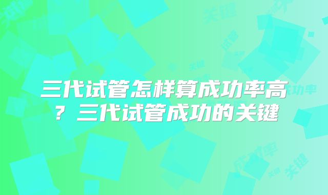 三代试管怎样算成功率高?三代试管成功的关键