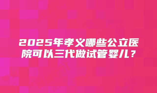 2025年孝义哪些公立医院可以三代做试管婴儿?