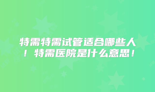 特需特需试管适合哪些人!特需医院是什么意思!