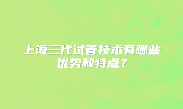 上海三代试管技术有哪些优势和特点?