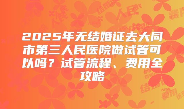 2025年无结婚证去大同市第三人民医院做试管可以吗?试管流程、费用全攻略