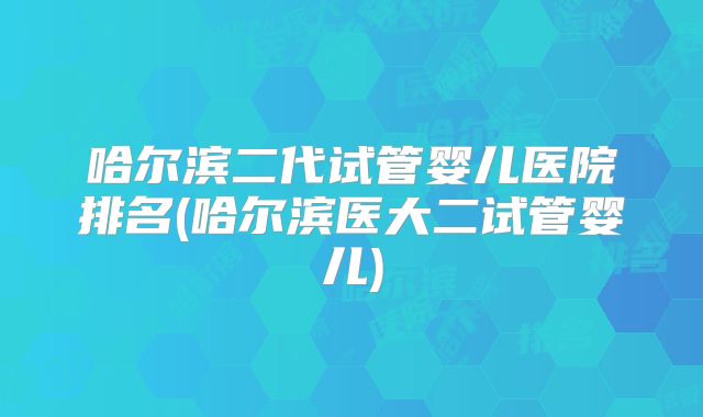 哈尔滨二代试管婴儿医院排名(哈尔滨医大二试管婴儿)