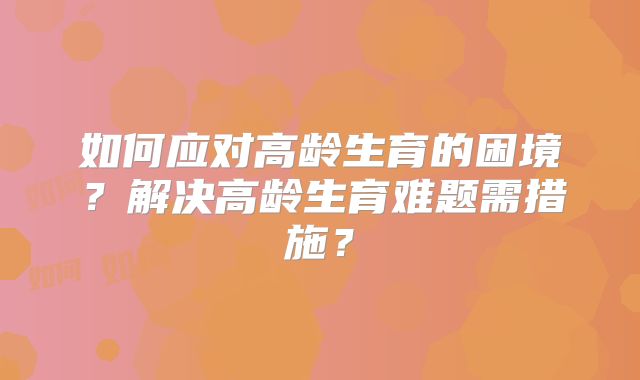 如何应对高龄生育的困境？解决高龄生育难题需措施？