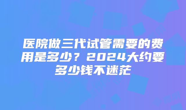 医院做三代试管需要的费用是多少？2024大约要多少钱不迷茫