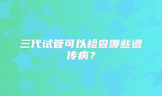 三代试管可以检查哪些遗传病？