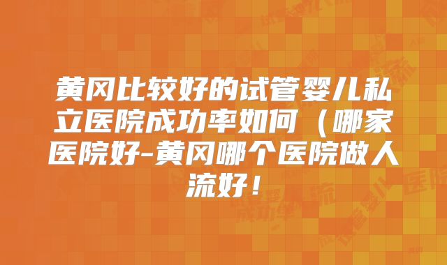 黄冈比较好的试管婴儿私立医院成功率如何（哪家医院好-黄冈哪个医院做人流好！