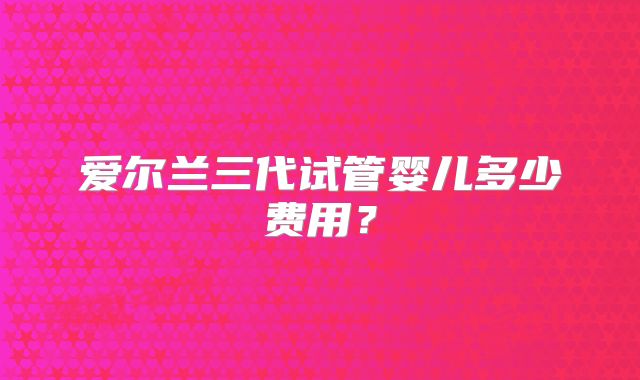 爱尔兰三代试管婴儿多少费用？