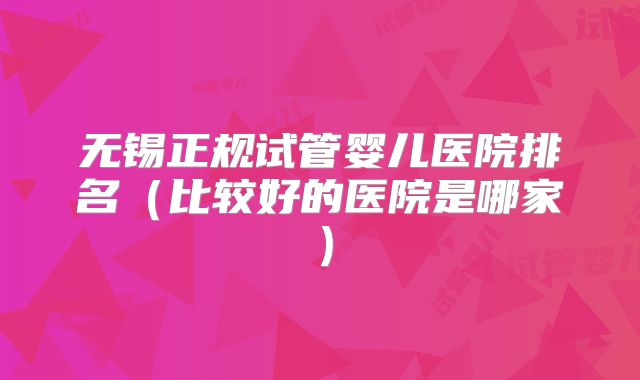 无锡正规试管婴儿医院排名（比较好的医院是哪家）