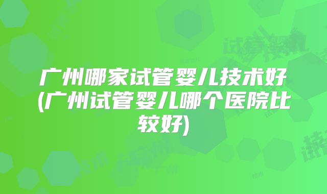广州哪家试管婴儿技术好(广州试管婴儿哪个医院比较好)