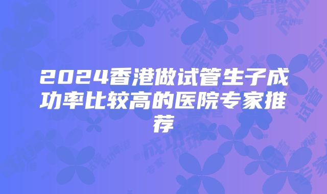 2024香港做试管生子成功率比较高的医院专家推荐