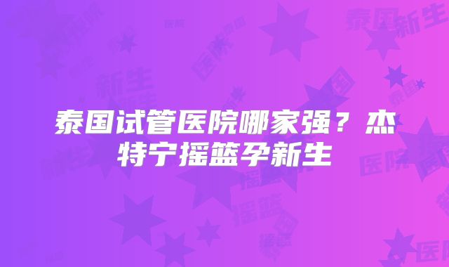 泰国试管医院哪家强?杰特宁摇篮孕新生