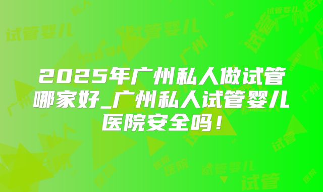 2025年广州私人做试管哪家好_广州私人试管婴儿医院安全吗！