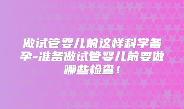 做试管婴儿前这样科学备孕-准备做试管婴儿前要做哪些检查！
