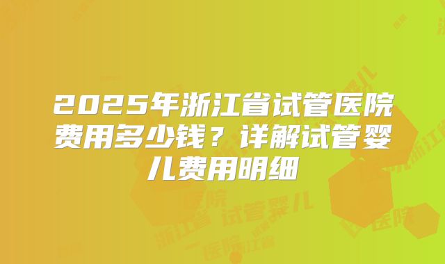 2025年浙江省试管医院费用多少钱？详解试管婴儿费用明细