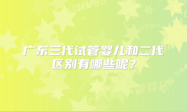 广东三代试管婴儿和二代区别有哪些呢？