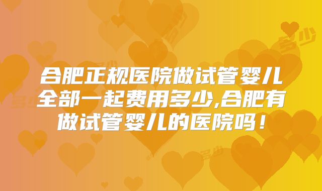 合肥正规医院做试管婴儿全部一起费用多少,合肥有做试管婴儿的医院吗！