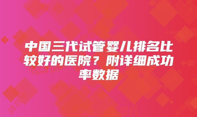 中国三代试管婴儿排名比较好的医院?附详细成功率数据