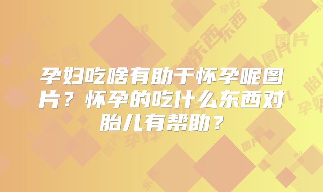 孕妇吃啥有助于怀孕呢图片？怀孕的吃什么东西对胎儿有帮助？