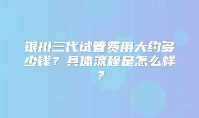 银川三代试管费用大约多少钱？具体流程是怎么样？