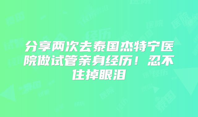 分享两次去泰国杰特宁医院做试管亲身经历！忍不住掉眼泪