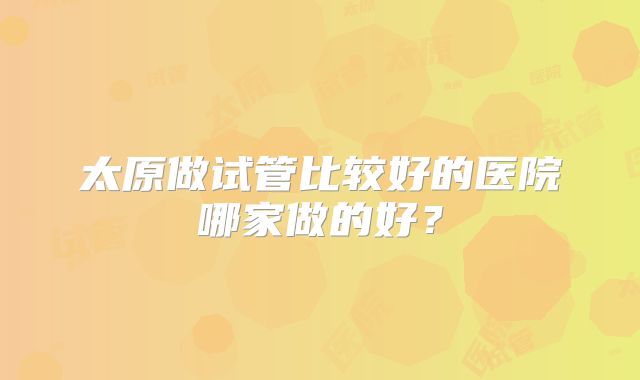 太原做试管比较好的医院哪家做的好?