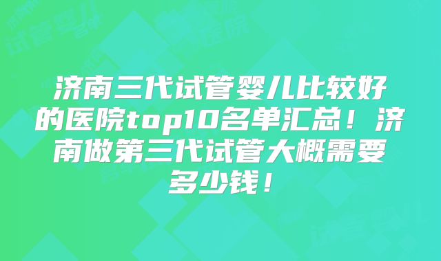 济南三代试管婴儿比较好的医院top10名单汇总!济南做第三代试管大概需要多少钱!