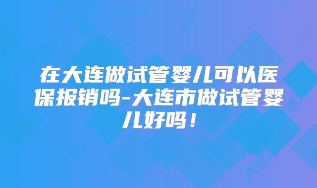在大连做试管婴儿可以医保报销吗-大连市做试管婴儿好吗！