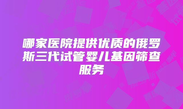 哪家医院提供优质的俄罗斯三代试管婴儿基因筛查服务